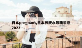 日本pregnant,日本核废水最新消息2023