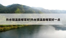 热水镇温泉哪家好|热水镇温泉哪家好一点