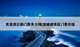 青龙湖公园门票多少钱|宝峰湖景区门票价格