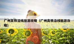 广州高铁沿线旅游攻略（广州高铁沿线旅游攻略）