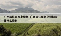 广州居住证网上续期_广州居住证网上续期需要什么资料