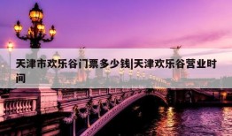 天津市欢乐谷门票多少钱|天津欢乐谷营业时间