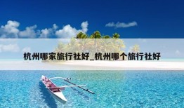 杭州哪家旅行社好_杭州哪个旅行社好