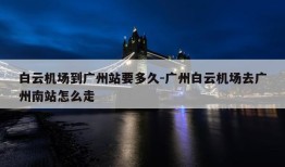 白云机场到广州站要多久-广州白云机场去广州南站怎么走