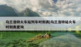 乌兰浩特火车站列车时刻表|乌兰浩特站火车时刻表查询