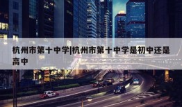 杭州市第十中学|杭州市第十中学是初中还是高中