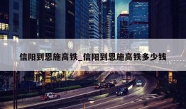 信阳到恩施高铁_信阳到恩施高铁多少钱