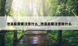 泡温泉需要注意什么_泡温泉要注意些什么