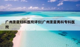 广州圣亚妇科医院评价|广州圣亚男科专科医院