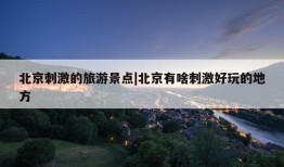 北京刺激的旅游景点|北京有啥刺激好玩的地方