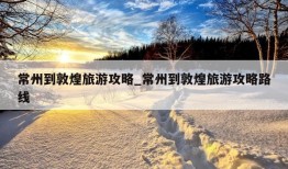 常州到敦煌旅游攻略_常州到敦煌旅游攻略路线