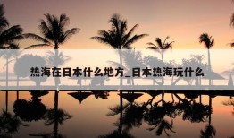 热海在日本什么地方_日本热海玩什么