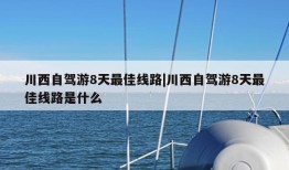 川西自驾游8天最佳线路|川西自驾游8天最佳线路是什么