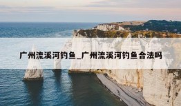 广州流溪河钓鱼_广州流溪河钓鱼合法吗