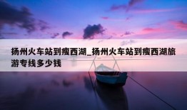 扬州火车站到瘦西湖_扬州火车站到瘦西湖旅游专线多少钱