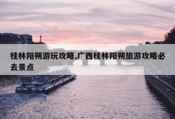 桂林阳朔游玩攻略,广西桂林阳朔旅游攻略必去景点