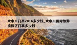 大水川门票2016多少钱_大水川国际旅游度假区门票多少钱