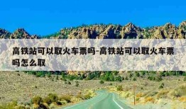 高铁站可以取火车票吗-高铁站可以取火车票吗怎么取