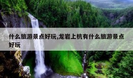 什么旅游景点好玩,龙岩上杭有什么旅游景点好玩