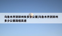 乌鲁木齐到郑州有多少公里|乌鲁木齐到郑州多少公里路程高速