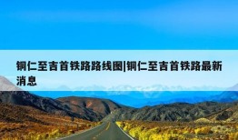 铜仁至吉首铁路路线图|铜仁至吉首铁路最新消息