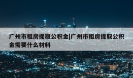 广州市租房提取公积金|广州市租房提取公积金需要什么材料