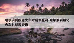 哈尔滨到绥化火车时刻表查询-哈尔滨到绥化火车时刻表查询