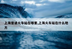 上海普通火车站在哪里,上海火车站在什么地方