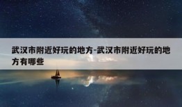 武汉市附近好玩的地方-武汉市附近好玩的地方有哪些