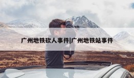 广州地铁砍人事件|广州地铁站事件