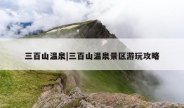 三百山温泉|三百山温泉景区游玩攻略