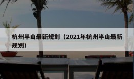 杭州半山最新规划（2021年杭州半山最新规划）