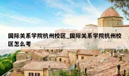 国际关系学院杭州校区_国际关系学院杭州校区怎么考