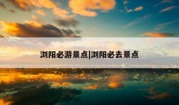 浏阳必游景点|浏阳必去景点