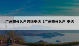 广州积分入户咨询电话（广州积分入户 电话）