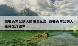 西安火车站到大雁塔怎么走_西安火车站到大雁塔坐几路车