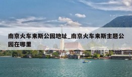 南京火车来斯公园地址_南京火车来斯主题公园在哪里