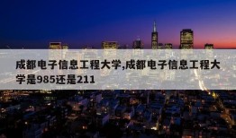 成都电子信息工程大学,成都电子信息工程大学是985还是211