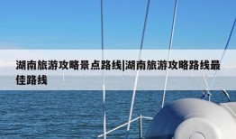 湖南旅游攻略景点路线|湖南旅游攻略路线最佳路线