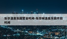 乐华温泉乐园营业时间-乐华城温泉乐园开放时间