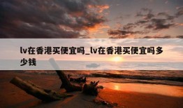 lv在香港买便宜吗_lv在香港买便宜吗多少钱