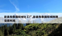 歙县和泰国际城化工厂,歙县和泰国际城四期交房时间