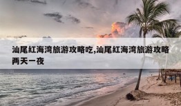 汕尾红海湾旅游攻略吃,汕尾红海湾旅游攻略两天一夜