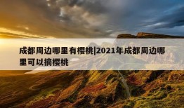 成都周边哪里有樱桃|2021年成都周边哪里可以摘樱桃