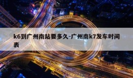 k6到广州南站要多久-广州南k7发车时间表