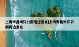 上海海昌海洋公园附近景点|上海海昌海洋公园周边景点