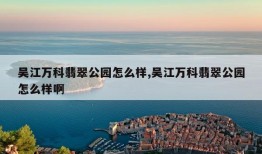 吴江万科翡翠公园怎么样,吴江万科翡翠公园怎么样啊