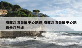 成都沙湾会展中心地铁|成都沙湾会展中心地铁是几号线