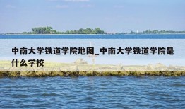 中南大学铁道学院地图_中南大学铁道学院是什么学校