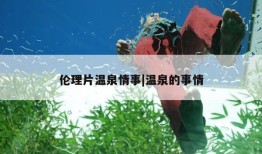 伦理片温泉情事|温泉的事情